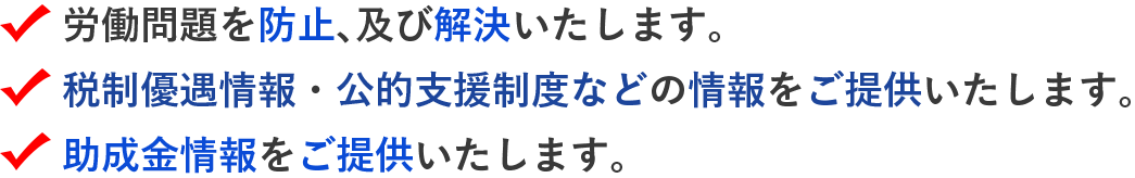 労働問題を防止、及び解決いたします。 税制優遇情報・公的支援制度などの情報をご提供いたします。 助成金情報をご提供いたします。